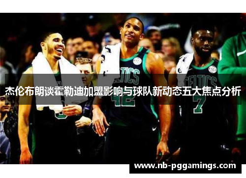 杰伦布朗谈霍勒迪加盟影响与球队新动态五大焦点分析