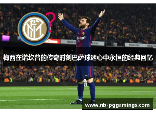 梅西在诺坎普的传奇时刻巴萨球迷心中永恒的经典回忆